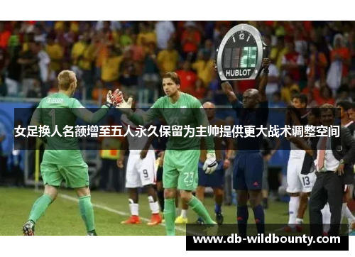 女足换人名额增至五人永久保留为主帅提供更大战术调整空间