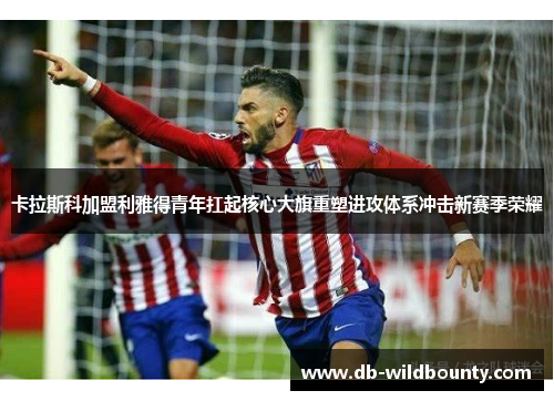 卡拉斯科加盟利雅得青年扛起核心大旗重塑进攻体系冲击新赛季荣耀